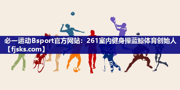 必一运动Bsport官方网站：261室内健身操蓝鲸体育创始人
