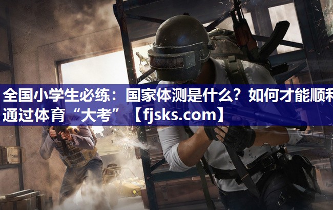 全国小学生必练：国家体测是什么？如何才能顺利通过体育“大考”