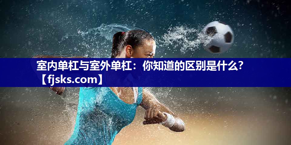室内单杠与室外单杠:你知道的区别是什么? 室内单杠与室外单杠:你知道的区别是什么?